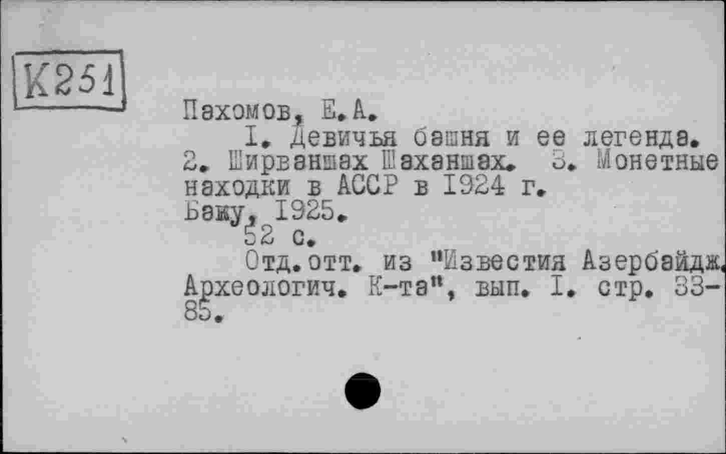 ﻿К251
Пахомов, Е.А.
I, девичья башня и ее легенда.
2. Ширваншах Шаханшах. 3. Монетные находки в АССР в 1924 г.
Баку, 1925.
52 с.
Отд. отт. из ’‘Известил Азербайдж, Археологич. K-та“, вып. I. стр. 33-